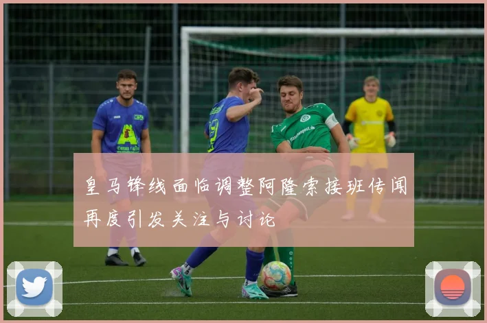 皇马锋线面临调整阿隆索接班传闻再度引发关注与讨论