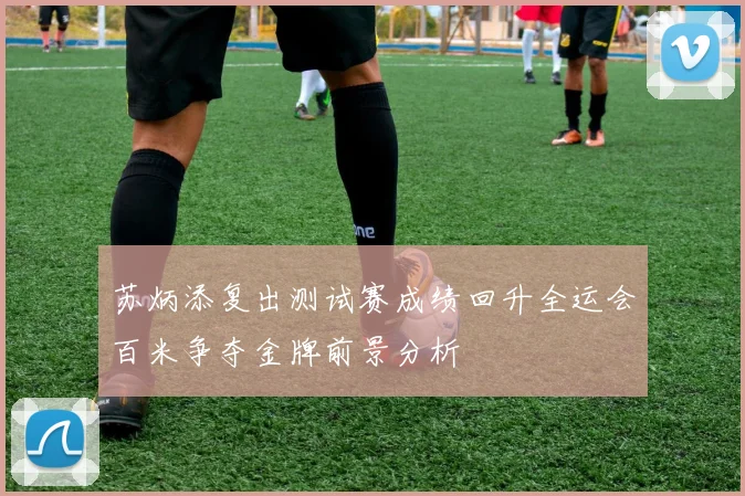 苏炳添复出测试赛成绩回升全运会百米争夺金牌前景分析