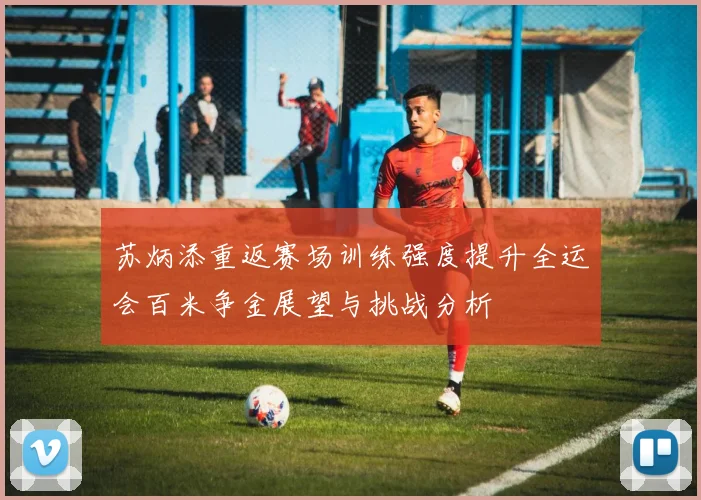 苏炳添重返赛场训练强度提升全运会百米争金展望与挑战分析