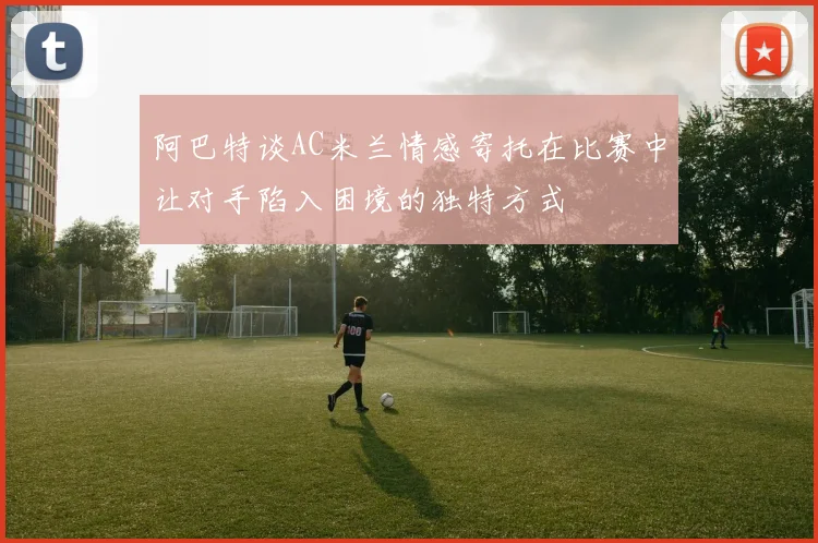 阿巴特谈AC米兰情感寄托在比赛中让对手陷入困境的独特方式