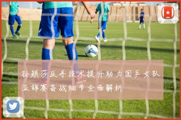 孙颖莎反手技术提升助力国乒女队亚锦赛备战细节全面解析