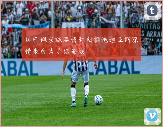 姆巴佩点球温情时刻拥抱迪亚斯深情表白为了你而战